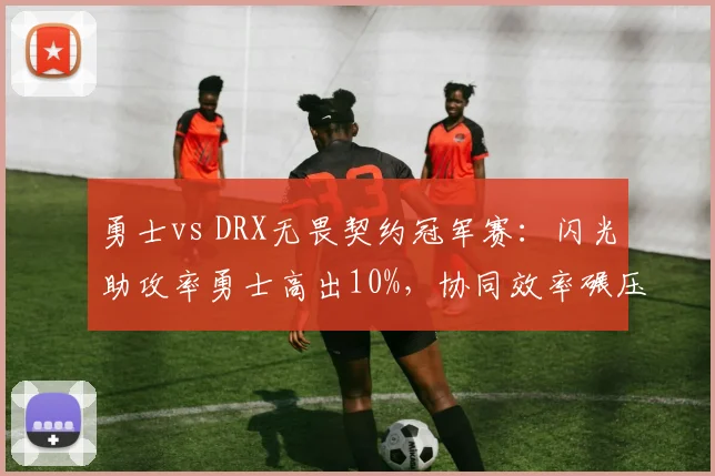 勇士vs DRX无畏契约冠军赛:闪光助攻率勇士高出10%,协同效率碾压