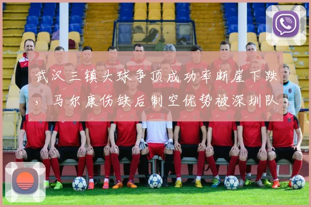 武汉三镇头球争顶成功率断崖下跌，马尔康伤缺后制空优势被深圳队中卫碾压