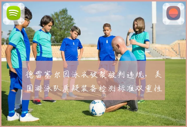 德雷塞尔因泳衣破裂被判违规,美国游泳队质疑装备检测标准双重性
