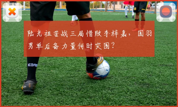 陆光祖苦战三局惜败李梓嘉，国羽男单后备力量何时突围？