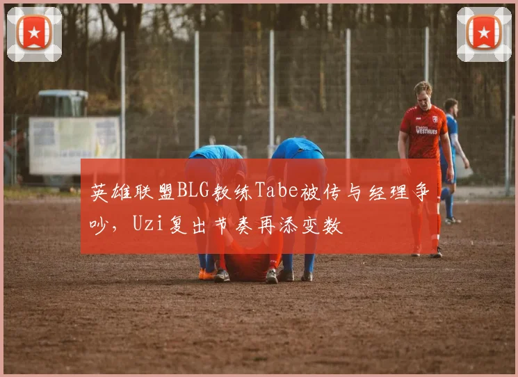 英雄联盟BLG教练Tabe被传与经理争吵，Uzi复出节奏再添变数