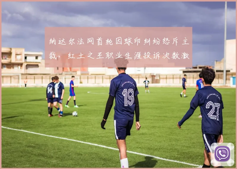 纳达尔法网首轮因球印纠纷怒斥主裁,红土之王职业生涯投诉次数激增至第23次